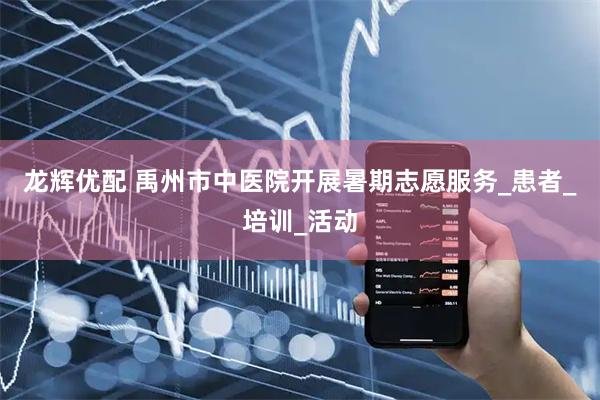 龙辉优配 禹州市中医院开展暑期志愿服务_患者_培训_活动