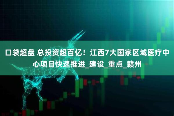 口袋超盘 总投资超百亿！江西7大国家区域医疗中心项目快速推进_建设_重点_赣州