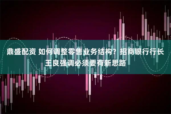 鼎盛配资 如何调整零售业务结构？招商银行行长王良强调必须要有新思路