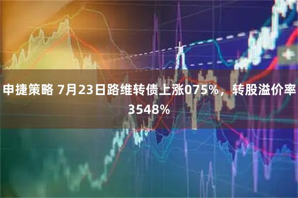 申捷策略 7月23日路维转债上涨075%，转股溢价率3548%