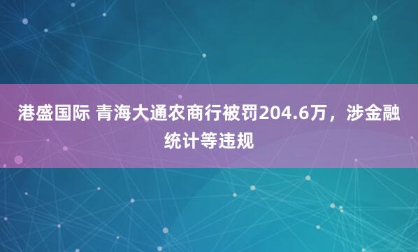 港盛国际 青海大通农商行被罚204.6万，涉金融统计等违规