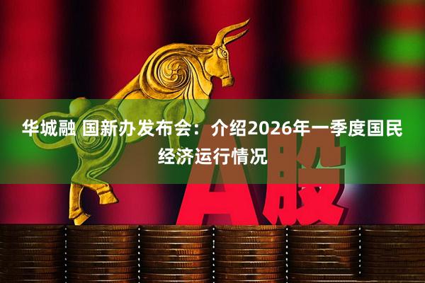 华城融 国新办发布会：介绍2026年一季度国民经济运行情况